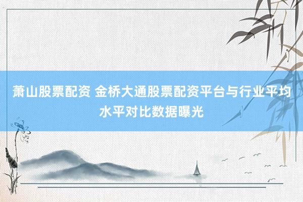 萧山股票配资 金桥大通股票配资平台与行业平均水平对比数据曝光