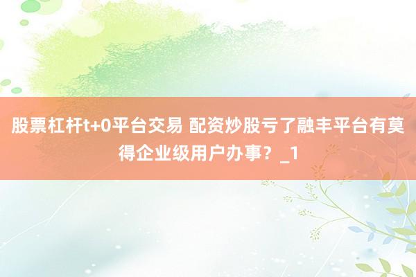 股票杠杆t+0平台交易 配资炒股亏了融丰平台有莫得企业级用户办事?_1