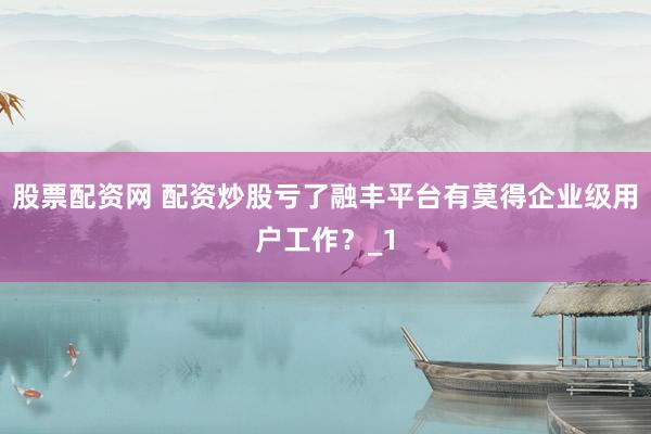 股票配资网 配资炒股亏了融丰平台有莫得企业级用户工作？_1
