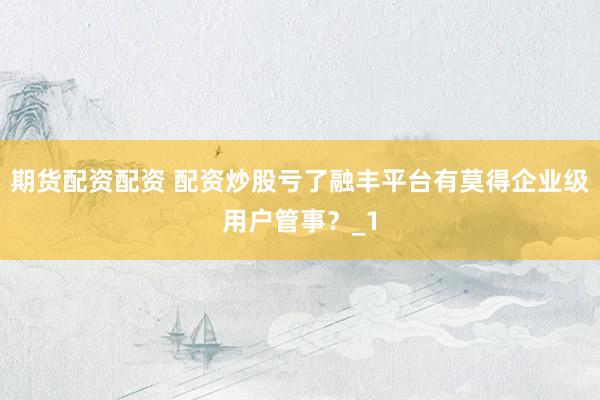 期货配资配资 配资炒股亏了融丰平台有莫得企业级用户管事？_1