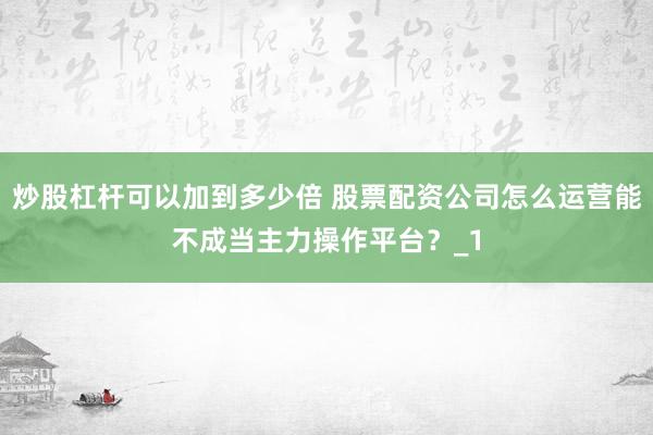 炒股杠杆可以加到多少倍 股票配资公司怎么运营能不成当主力操作平台？_1