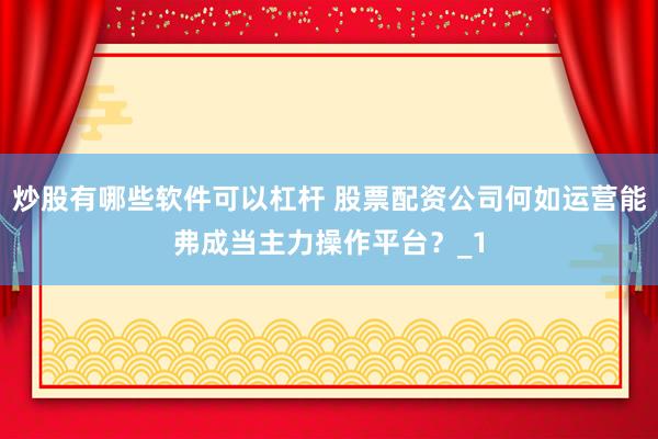 炒股有哪些软件可以杠杆 股票配资公司何如运营能弗成当主力操作平台?_1
