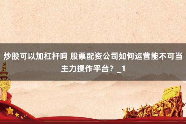 炒股可以加杠杆吗 股票配资公司如何运营能不可当主力操作平台？_1