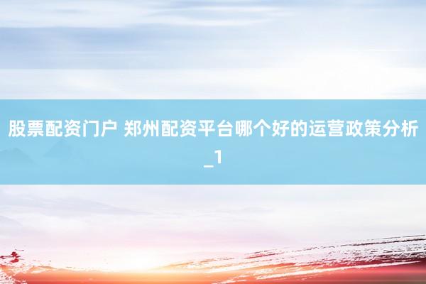 股票配资门户 郑州配资平台哪个好的运营政策分析_1