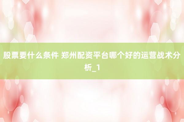 股票要什么条件 郑州配资平台哪个好的运营战术分析_1