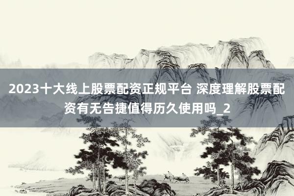 2023十大线上股票配资正规平台 深度理解股票配资有无告捷值得历久使用吗_2