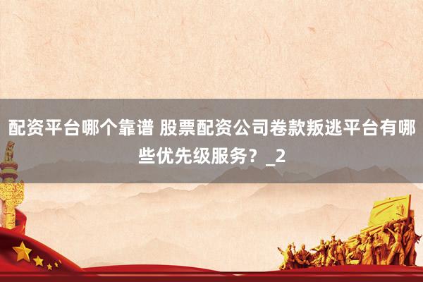 配资平台哪个靠谱 股票配资公司卷款叛逃平台有哪些优先级服务？_2