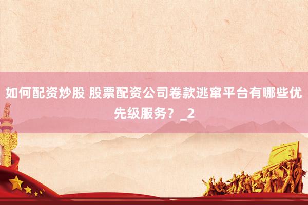 如何配资炒股 股票配资公司卷款逃窜平台有哪些优先级服务？_2
