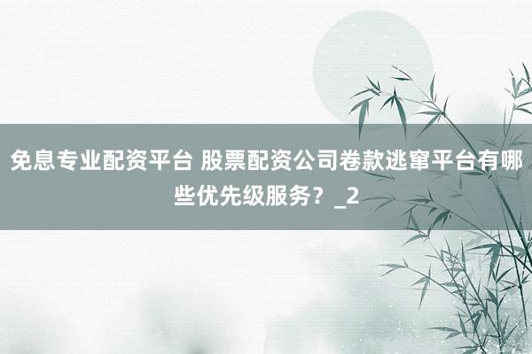 免息专业配资平台 股票配资公司卷款逃窜平台有哪些优先级服务？_2