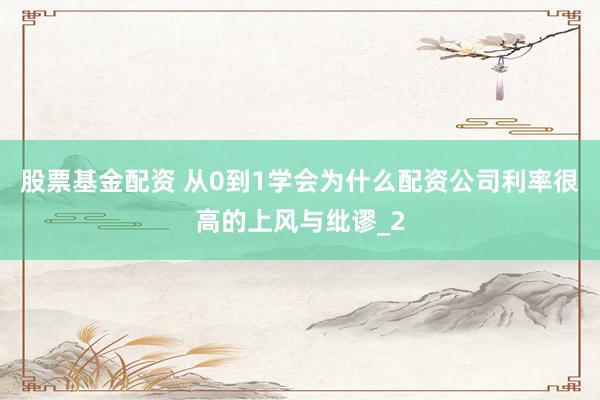 股票基金配资 从0到1学会为什么配资公司利率很高的上风与纰谬_2