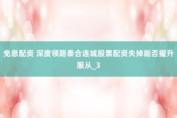 免息配资 深度领路泰合连城股票配资失掉能否擢升服从_3