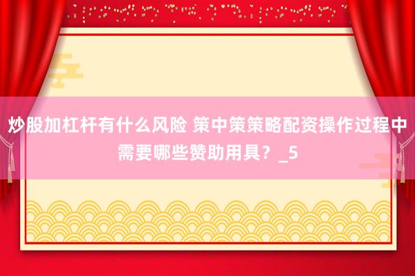 炒股加杠杆有什么风险 策中策策略配资操作过程中需要哪些赞助用具？_5