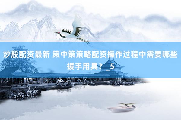 炒股配资最新 策中策策略配资操作过程中需要哪些援手用具？_5