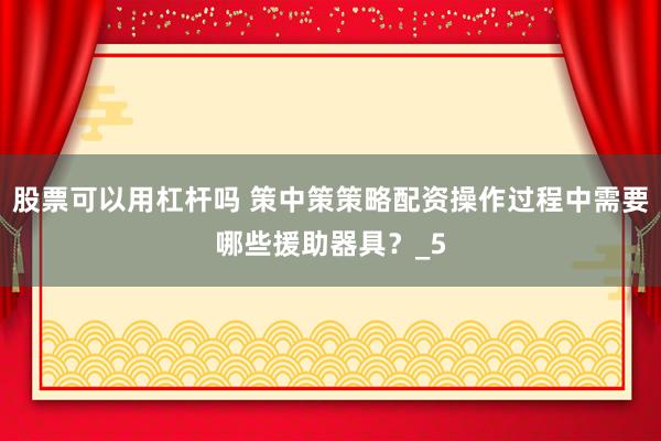 股票可以用杠杆吗 策中策策略配资操作过程中需要哪些援助器具？_5