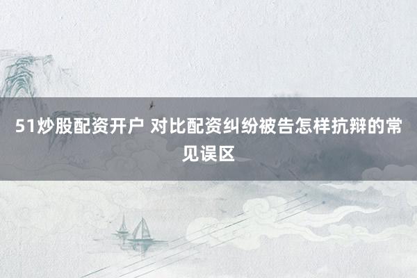 51炒股配资开户 对比配资纠纷被告怎样抗辩的常见误区