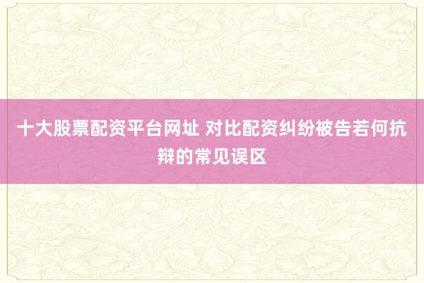 十大股票配资平台网址 对比配资纠纷被告若何抗辩的常见误区