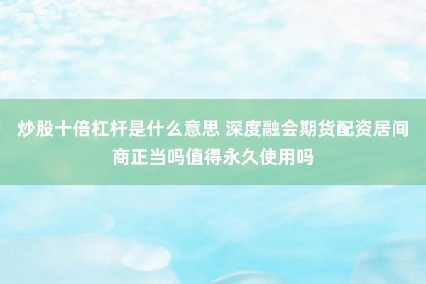 炒股十倍杠杆是什么意思 深度融会期货配资居间商正当吗值得永久使用吗