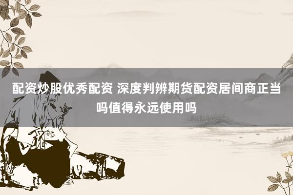 配资炒股优秀配资 深度判辨期货配资居间商正当吗值得永远使用吗