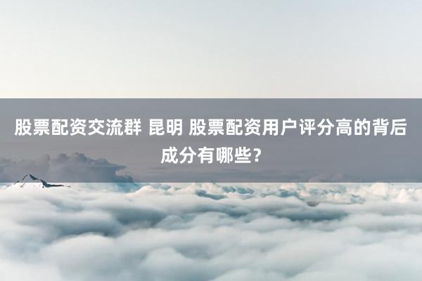 股票配资交流群 昆明 股票配资用户评分高的背后成分有哪些？