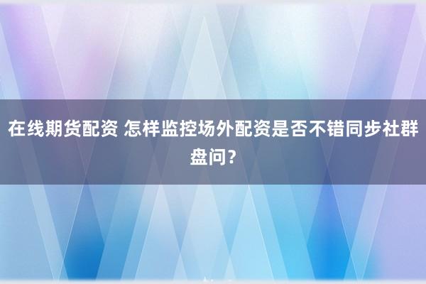 在线期货配资 怎样监控场外配资是否不错同步社群盘问？
