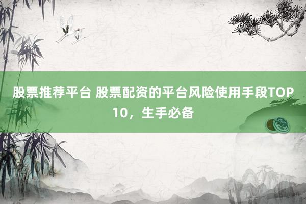 股票推荐平台 股票配资的平台风险使用手段TOP10，生手必备