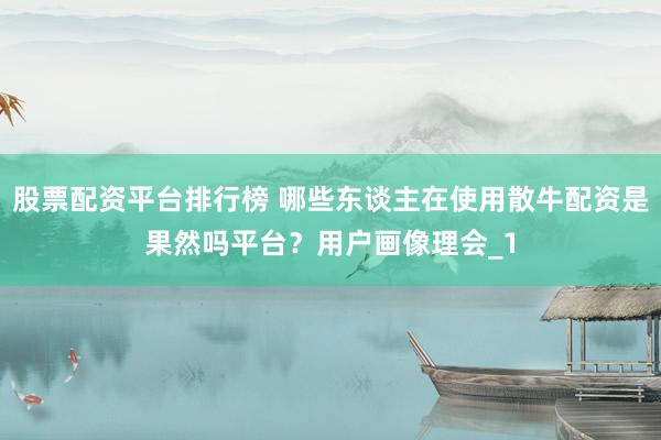 股票配资平台排行榜 哪些东谈主在使用散牛配资是果然吗平台？用户画像理会_1