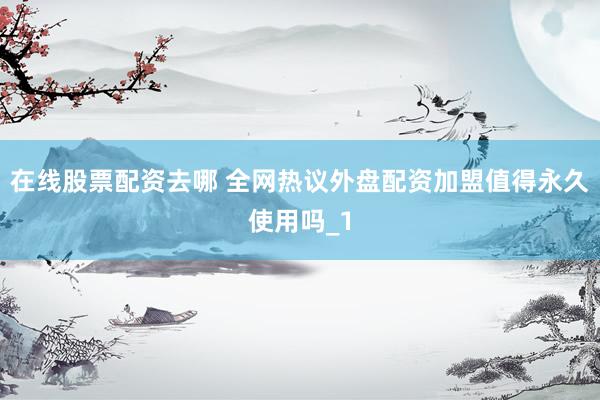 在线股票配资去哪 全网热议外盘配资加盟值得永久使用吗_1