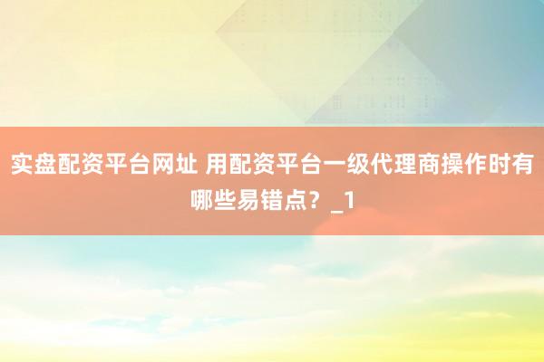 实盘配资平台网址 用配资平台一级代理商操作时有哪些易错点？_1