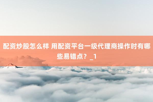 配资炒股怎么样 用配资平台一级代理商操作时有哪些易错点？_1