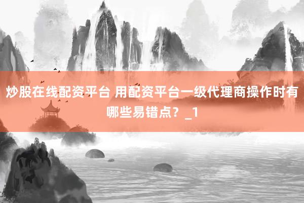 炒股在线配资平台 用配资平台一级代理商操作时有哪些易错点？_1