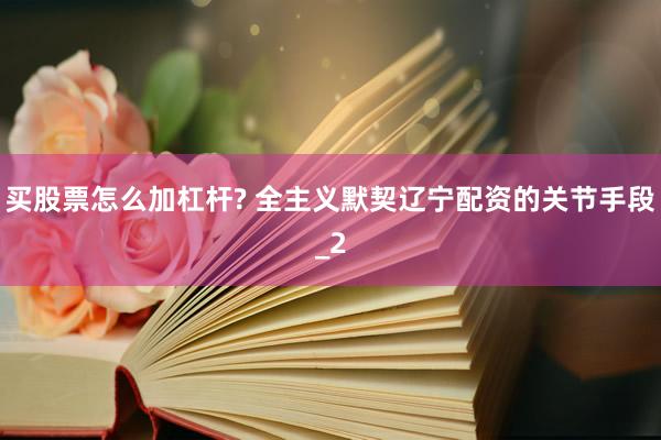 买股票怎么加杠杆? 全主义默契辽宁配资的关节手段_2