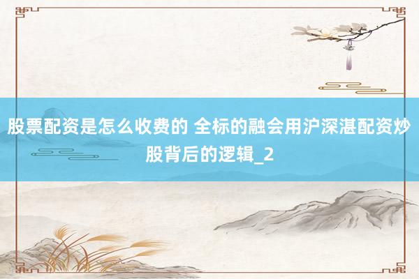 股票配资是怎么收费的 全标的融会用沪深湛配资炒股背后的逻辑_2