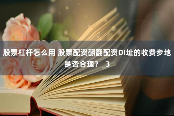股票杠杆怎么用 股票配资翻翻配资DI址的收费步地是否合理？_3