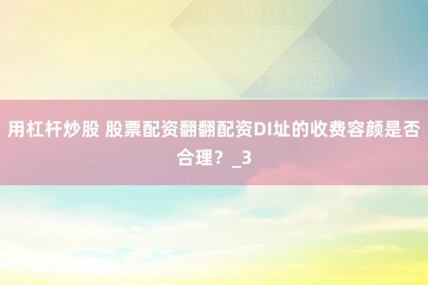 用杠杆炒股 股票配资翻翻配资DI址的收费容颜是否合理？_3