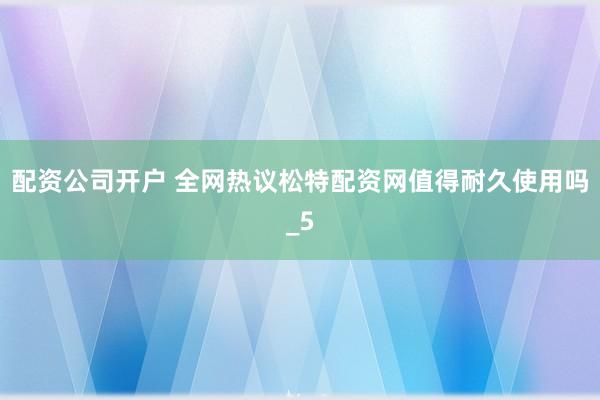 配资公司开户 全网热议松特配资网值得耐久使用吗_5