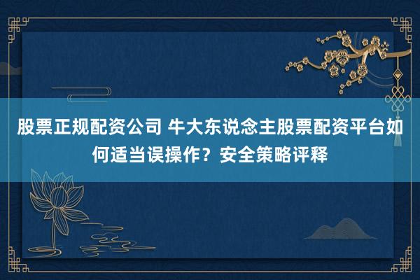 股票正规配资公司 牛大东说念主股票配资平台如何适当误操作？安全策略评释