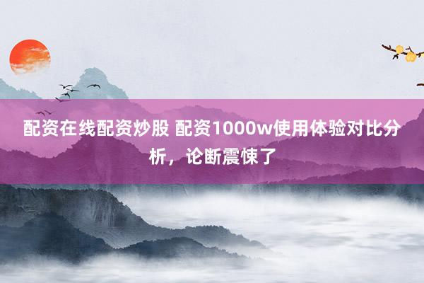 配资在线配资炒股 配资1000w使用体验对比分析,论断震悚了