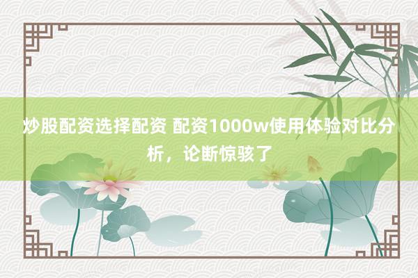 炒股配资选择配资 配资1000w使用体验对比分析，论断惊骇了