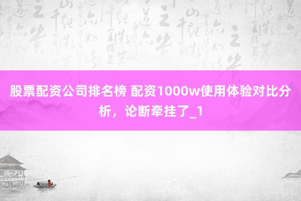 股票配资公司排名榜 配资1000w使用体验对比分析，论断牵挂了_1