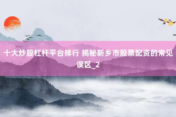 十大炒股杠杆平台排行 揭秘新乡市股票配资的常见误区_2