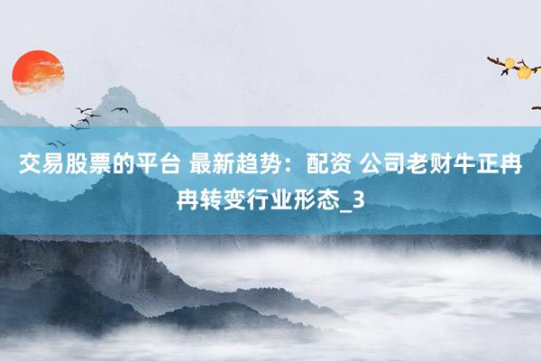 交易股票的平台 最新趋势：配资 公司老财牛正冉冉转变行业形态_3