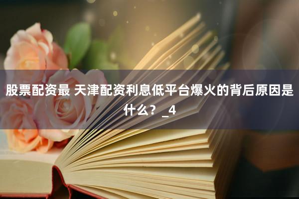股票配资最 天津配资利息低平台爆火的背后原因是什么？_4