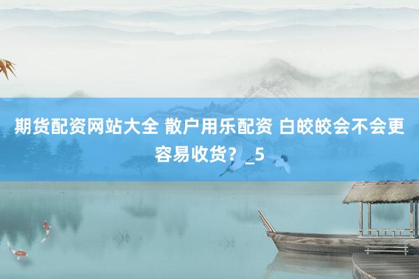 期货配资网站大全 散户用乐配资 白皎皎会不会更容易收货？_5