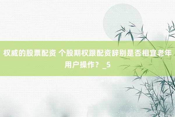 权威的股票配资 个股期权跟配资辞别是否相宜老年用户操作？_5