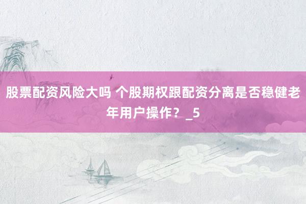 股票配资风险大吗 个股期权跟配资分离是否稳健老年用户操作？_5