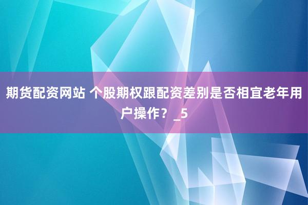 期货配资网站 个股期权跟配资差别是否相宜老年用户操作？_5