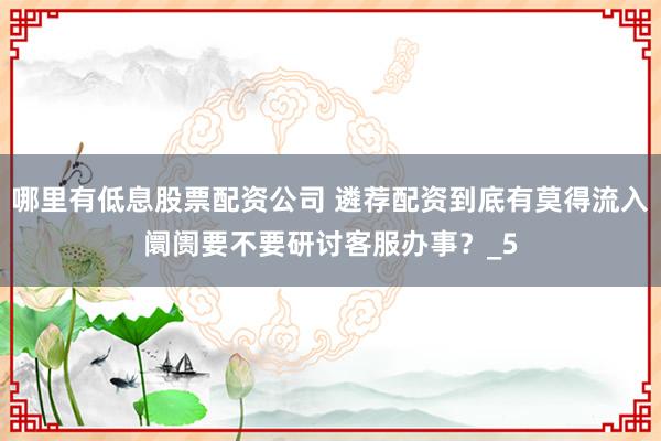 哪里有低息股票配资公司 遴荐配资到底有莫得流入阛阓要不要研讨客服办事？_5