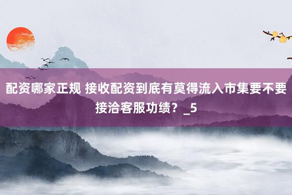 配资哪家正规 接收配资到底有莫得流入市集要不要接洽客服功绩？_5