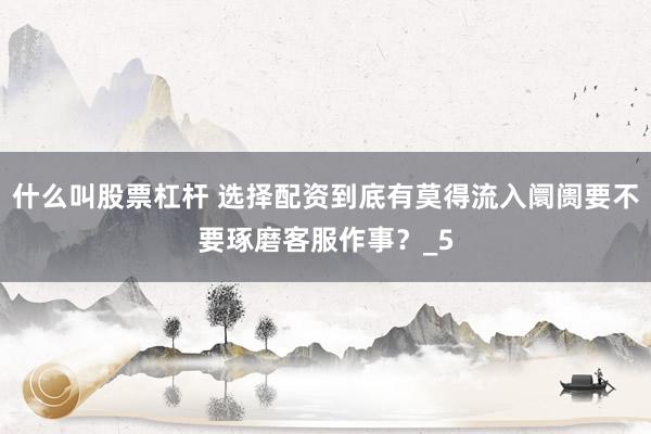 什么叫股票杠杆 选择配资到底有莫得流入阛阓要不要琢磨客服作事？_5