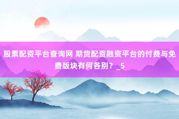 股票配资平台查询网 期货配资融资平台的付费与免费版块有何各别？_5
